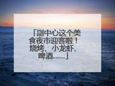 副中心这个美食夜市迎客啦！烧烤、小龙虾、啤酒……
