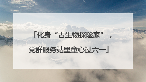 化身“古生物探险家”，党群服务站里童心过六一