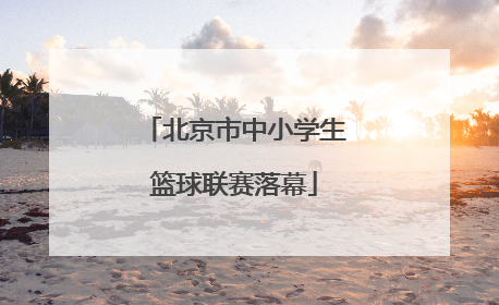 北京市中小学生篮球联赛落幕