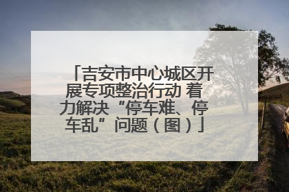 吉安市中心城区开展专项整治行动 着力解决“停车难、停车乱”问题（图）