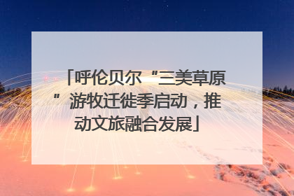呼伦贝尔“三美草原”游牧迁徙季启动，推动文旅融合发展