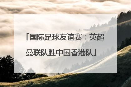 国际足球友谊赛：英超曼联队胜中国香港队
