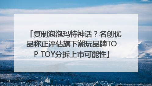 复制泡泡玛特神话？名创优品称正评估旗下潮玩品牌TOP TOY分拆上市可能性
