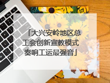 大兴安岭地区总工会创新宣教模式奏响工运最强音