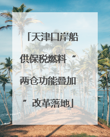 天津口岸船供保税燃料“两仓功能叠加”改革落地