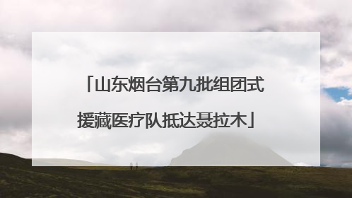 山东烟台第九批组团式援藏医疗队抵达聂拉木