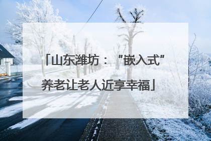 山东潍坊：“嵌入式”养老让老人近享幸福