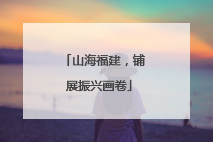 山海福建，铺展振兴画卷