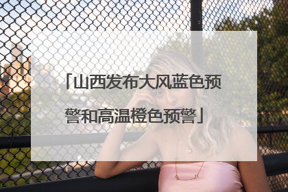 山西发布大风蓝色预警和高温橙色预警