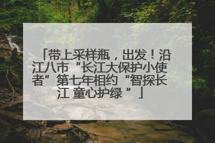 带上采样瓶，出发！沿江八市“长江大保护小使者”第七年相约“智探长江 童心护绿 ”