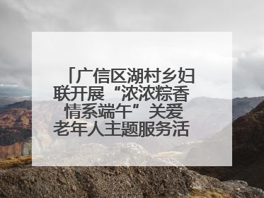 广信区湖村乡妇联开展“浓浓粽香 情系端午”关爱老年人主题服务活动（图）