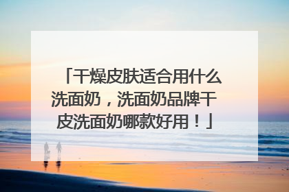 干燥皮肤适合用什么洗面奶，洗面奶品牌干皮洗面奶哪款好用！