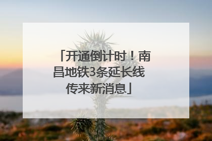 开通倒计时！南昌地铁3条延长线传来新消息