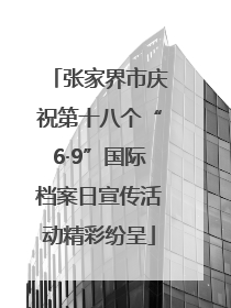 张家界市庆祝第十八个“6·9”国际档案日宣传活动精彩纷呈