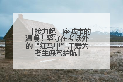 接力起一座城市的温暖！坚守在考场外的“红马甲”用爱为考生保驾护航