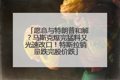 愿意与特朗普和解？马斯克爆完猛料又光速改口！特斯拉销量跌完股价跌