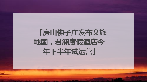 房山佛子庄发布文旅地图，君澜度假酒店今年下半年试运营