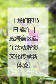 我们的节日·端午｜威海高区端午活动解锁文化传承新体验