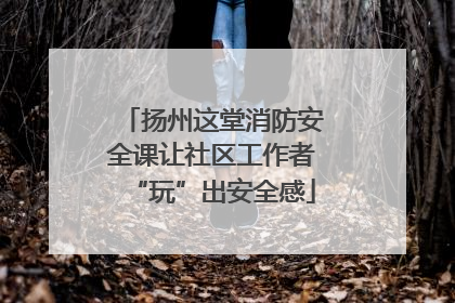 扬州这堂消防安全课让社区工作者“玩”出安全感