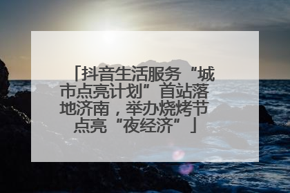 抖音生活服务“城市点亮计划”首站落地济南，举办烧烤节点亮“夜经济”