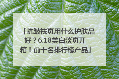 抗皱祛斑用什么护肤品好？6.18美白淡斑开箱！前十名排行榜产品