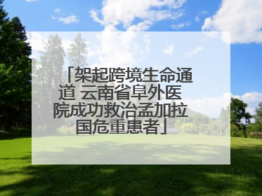 架起跨境生命通道 云南省阜外医院成功救治孟加拉国危重患者