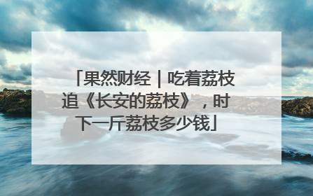 果然财经｜吃着荔枝追《长安的荔枝》，时下一斤荔枝多少钱