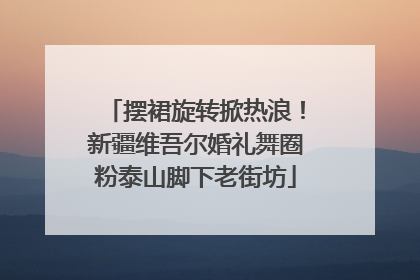 摆裙旋转掀热浪！新疆维吾尔婚礼舞圈粉泰山脚下老街坊