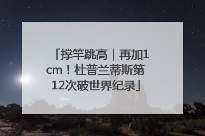 撑竿跳高｜再加1cm！杜普兰蒂斯第12次破世界纪录