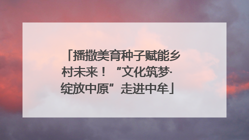 播撒美育种子赋能乡村未来！“文化筑梦·绽放中原”走进中牟