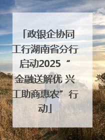 政银企协同 工行湖南省分行启动2025“金融送解优 兴工助商惠农”行动