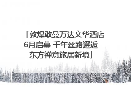 敦煌敢曼万达文华酒店6月启幕 千年丝路邂逅东方禅意旅居新境
