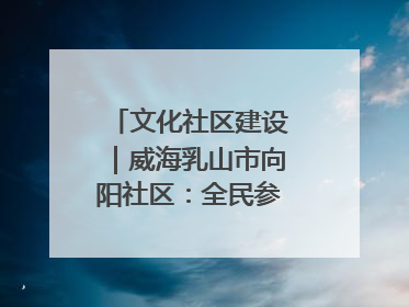 文化社区建设｜威海乳山市向阳社区：全民参与 共建共享