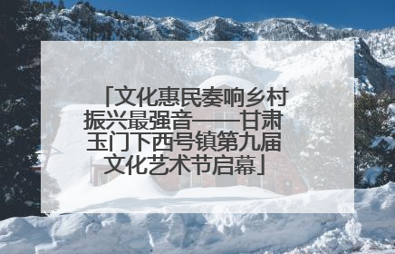 文化惠民奏响乡村振兴最强音——甘肃玉门下西号镇第九届文化艺术节启幕