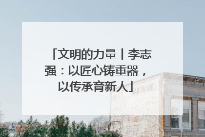 文明的力量丨李志强：以匠心铸重器，以传承育新人