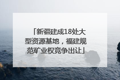 新疆建成18处大型资源基地，福建规范矿业权竞争出让