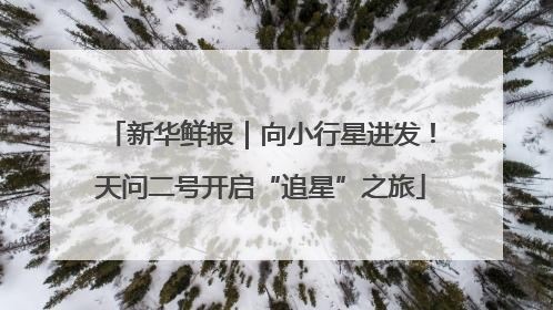 新华鲜报｜向小行星进发！天问二号开启“追星”之旅