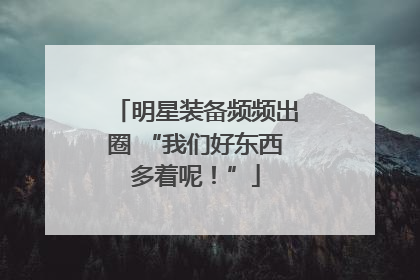 明星装备频频出圈 “我们好东西多着呢！”