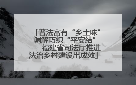 普法富有“乡土味” 调解巧织“平安结”——福建省司法厅推进法治乡村建设出成效
