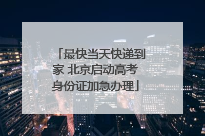 最快当天快递到家 北京启动高考身份证加急办理