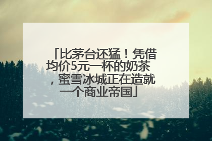 比茅台还猛！凭借均价5元一杯的奶茶，蜜雪冰城正在造就一个商业帝国
