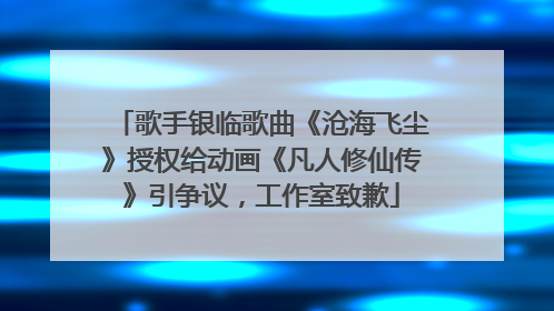 歌手银临歌曲《沧海飞尘》授权给动画《凡人修仙传》引争议，工作室致歉