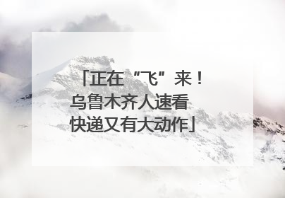 正在“飞”来！乌鲁木齐人速看 快递又有大动作