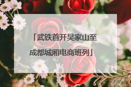 武铁首开吴家山至成都城厢电商班列