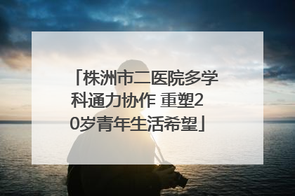 株洲市二医院多学科通力协作 重塑20岁青年生活希望