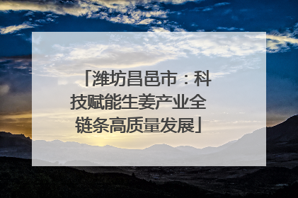 潍坊昌邑市：科技赋能生姜产业全链条高质量发展