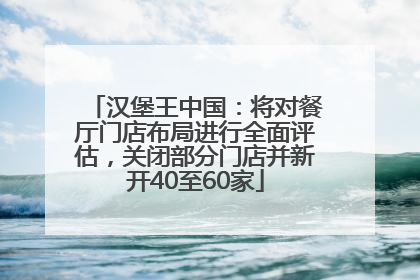 汉堡王中国：将对餐厅门店布局进行全面评估，关闭部分门店并新开40至60家