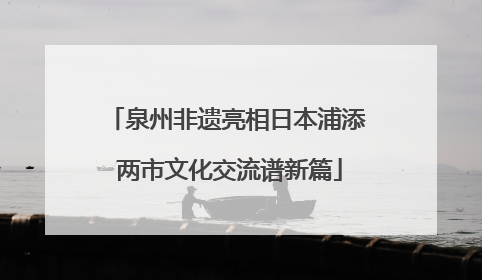 泉州非遗亮相日本浦添 两市文化交流谱新篇
