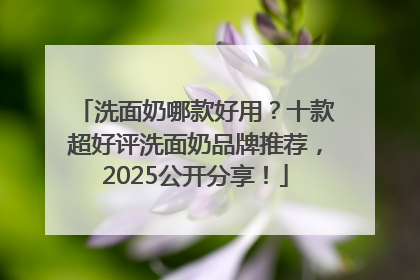 洗面奶哪款好用？十款超好评洗面奶品牌推荐，2025公开分享！