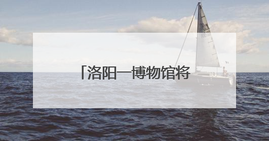 洛阳一博物馆将实行线上实名购票服务(试运行)